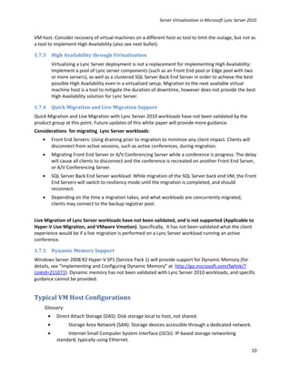 Server Virtualization in Microsoft Lync Server 2010


VM host. Consider recovery of virtual machines on a different host as tool to limit the outage, but not as
a tool to implement High Availability (also see next bullet).

1.7.3       High Availability through Virtualization
            Virtualizing a Lync Server deployment is not a replacement for implementing High Availability:
            Implement a pool of Lync server components (such as an Front End pool or Edge pool with two
            or more servers), as well as a clustered SQL Server Back End Server in order to achieve the best
            possible High Availability even in a virtualized setup. Migration to the next available virtual
            machine host is a tool to mitigate the duration of downtime, however does not provide the best
            High Availability solution for Lync Server.

1.7.4       Quick Migration and Live Migration Support
Quick Migration and Live Migration with Lync Server 2010 workloads have not been validated by the
product group at this point. Future updates of this white paper will provide more guidance.
Considerations for migrating Lync Server workloads:
    •       Front End Servers: Using draining prior to migration to minimize any client impact. Clients will
            disconnect from active sessions, such as active conferences, during migration.
    •       Migrating Front End Server or A/V Conferencing Server while a conference is progress: The delay
            will cause all clients to disconnect and the conference is recreated on another Front End Server,
            or A/V Conferencing Server.
    •       SQL Server Back End Server workload: While migration of the SQL Server back end VM, the Front
            End Servers will switch to resiliency mode until the migration is completed, and should
            reconnect.
    •       Depending on the time a migration takes, and what workloads are concurrently migrated,
            clients may connect to the backup registrar pool.


Live Migration of Lync Server workloads have not been validated, and is not supported (Applicable to
Hyper-V Live Migration, and VMware Vmotion). Specifically, it has not been validated what the client
experience would be if a live migration is performed on a Lync Server workload running an active
conference.

1.7.5       Dynamic Memory Support
Windows Server 2008 R2 Hyper-V SP1 (Service Pack 1) will provide support for Dynamic Memory (for
details, see “Implementing and Configuring Dynamic Memory” at http://go.microsoft.com/fwlink/?
LinkId=211071). Dynamic memory has not been validated with Lync Server 2010 workloads, and specific
guidance cannot be provided.


Typical VM Host Configurations
    Glossary:
        •     Direct Attach Storage (DAS): Disk storage local to host, not shared.
        •           Storage Area Network (SAN): Storage devices accessible through a dedicated network.
        •          Internet Small Computer System Interface (iSCSI): IP-based storage networking
              standard, typically using Ethernet.

                                                                                                                10
 