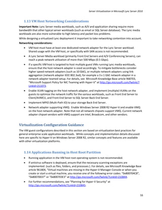 Server Virtualization in Microsoft Lync Server 2010


   1.13 VM Host Networking Considerations
Important Note: Lync Server media workloads, such as A/V and application sharing require more
bandwidth that other typical server workloads (such as email or SQL Server database). The Lync media
workloads are also more vulnerable to high latency and packet loss problems.
While designing a virtualized Lync deployment it important to take networking contention into account.
Networking considerations:
   •   VM host must have at least one dedicated network adapter for the Lync Server workload.
       Shared usage with the VM host, or specifically with SAN access is not recommended.
   •   A Lync Server Media workload (primarily Front End Servers and A/V Conferencing Servers), can
       reach a peak network utilization of more than 500 Mbps (0.5 Gbps).
   •   If a specific VM host is targeted to host multiple guest VMs running Lync media workloads,
       ensure that the host network adapter is sized accordingly. To mitigate bottlenecks consider
       higher speed network adapters (such as 10 GbE), or multiple network adapters using link
       aggregation (network adapter IEEE 802.3ad), for example a 3 x 1 GbE network adapter in a
       network adapter teamed setup. For details, see Mircosoft Knowledge Base article 968703,
       “Microsoft Support Policy for NIC Teaming with Hyper-V” at http://go.microsoft.com/fwlink/?
       LinkId=211073.
   •   Enable VLAN tagging on the host network adapter, and implement (multiple) VLANs on the
       guests to optimize the network traffic for the various workloads, such as Front End Server to
       Client/AVMCU, and Front End Server to SQL Server Back End Server.
   •   Implement MPIO (Multi-Path IO) to your storage Back End Server.
   •   Network adapter supporting VMQ: Enable Windows Server 2008 R2 Hyper-V and enable VMQ
       on the host network adapter. Note that not all network chipsets support VMQ. Current network
       adapter chipset vendors with VMQ support are Intel, Broadcom, and other vendors.


Virtualization Configuration Guidance
The VM guest configurations described in this section are based on virtualization best practices for
general enterprise scale application workloads. While concepts and implementation details discussed
here are specific to Hyper-V on Windows Server 2008 R2, similar concepts and features are available
with other virtualization platforms.


   1.14 Applications Running in Host Root Partition
   •   Running application in the VM host root operating system is not recommended.
   •   If antivirus software is deployed, ensure that the necessary scanning exceptions are
       implemented (such as files, folders, and processes ). For details, see Microsoft Knowledge Base
       article 961804, “Virtual machines are missing in the Hyper-V Manager Console or when you
       create or start a virtual machine, you receive one of the following error codes: “0x800704C8”,
       “0x80070037” or “0x800703E3” at http://go.microsoft.com/fwlink/?LinkId=210844.
   •   For further recommendations, see “Planning for Hyper-V Security” at
       http://go.microsoft.com/fwlink/?LinkId=210845.


                                                                                                          16
 