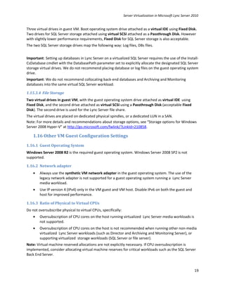 Server Virtualization in Microsoft Lync Server 2010


Three virtual drives in guest VM. Boot operating system drive attached as a virtual IDE using Fixed Disk.
Two drives for SQL Server storage attached using virtual SCSI attached as a Passthrough Disk. However
with slightly lower performance requirements, Fixed Disk for SQL Server storage is also acceptable.
The two SQL Server storage drives map the following way: Log files, DBs files.


Important: Setting up databases in Lync Server on a virtualized SQL Server requires the use of the Install-
CsDatabase cmdlet with the DatabasePath parameter set to explicitly allocate the designated SQL Server
storage virtual drives. We do not recommend placing database or log files on the guest operating system
drive.
Important: We do not recommend collocating back-end databases and Archiving and Monitoring
databases into the same virtual SQL Server workload.

1.15.3.4 File Storage
Two virtual drives in guest VM, with the guest operating system drive attached as virtual IDE using
Fixed Disk, and the second drive attached as virtual SCSI using a Passthrough Disk (acceptable Fixed
Disk). The second drive is used for the Lync Server file share.
The virtual drives are placed on dedicated physical spindles, or a dedicated LUN in a SAN.
Note: For more details and recommendations about storage options, see “Storage options for Windows
Server 2008 Hyper-V” at http://go.microsoft.com/fwlink/?LinkId=210858.

    1.16 Other VM Guest Configuration Settings
1.16.1 Guest Operating System
Windows Server 2008 R2 is the required guest operating system. Windows Server 2008 SP2 is not
supported.

1.16.2 Network adapter
    •   Always use the synthetic VM network adapter in the guest operating system. The use of the
        legacy network adapter is not supported for a guest operating system running a Lync Server
        media workload.
    •   Use IP version 4 (IPv4) only in the VM guest and VM host. Disable IPv6 on both the guest and
        host for improved performance.

1.16.3 Ratio of Physical to Virtual CPUs
Do not oversubscribe physical to virtual CPUs, specifically:
    •   Oversubscription of CPU cores on the host running virtualized Lync Server media workloads is
        not supported.
    •   Oversubscription of CPU cores on the host is not recommended when running other non-media
        virtualized Lync Server workloads (such as Director and Archiving and Monitoring Server), or
        supporting virtualized storage workloads (SQL Server or file server).
Note: Virtual machine reserved allocations are not explicitly necessary. If CPU oversubscription is
implemented, consider allocating virtual machine reserves for critical workloads such as the SQL Server
Back End Server.


                                                                                                               19
 