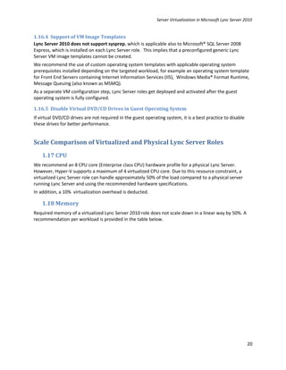 Server Virtualization in Microsoft Lync Server 2010


1.16.4 Support of VM Image Templates
Lync Server 2010 does not support sysprep, which is applicable also to Microsoft® SQL Server 2008
Express, which is installed on each Lync Server role. This implies that a preconfigured generic Lync
Server VM image templates cannot be created.
We recommend the use of custom operating system templates with applicable operating system
prerequisites installed depending on the targeted workload, for example an operating system template
for Front End Servers containing Internet Information Services (IIS), Windows Media® Format Runtime,
Message Queuing (also known as MSMQ).
As a separate VM configuration step, Lync Server roles get deployed and activated after the guest
operating system is fully configured.

1.16.5 Disable Virtual DVD/CD Drives in Guest Operating System
If virtual DVD/CD drives are not required in the guest operating system, it is a best practice to disable
these drives for better performance.


Scale Comparison of Virtualized and Physical Lync Server Roles
    1.17 CPU
We recommend an 8 CPU core (Enterprise class CPU) hardware profile for a physical Lync Server.
However, Hyper-V supports a maximum of 4 virtualized CPU core. Due to this resource constraint, a
virtualized Lync Server role can handle approximately 50% of the load compared to a physical server
running Lync Server and using the recommended hardware specifications.
In addition, a 10% virtualization overhead is deducted.

    1.18 Memory
Required memory of a virtualized Lync Server 2010 role does not scale down in a linear way by 50%. A
recommendation per workload is provided in the table below.




                                                                                                             20
 