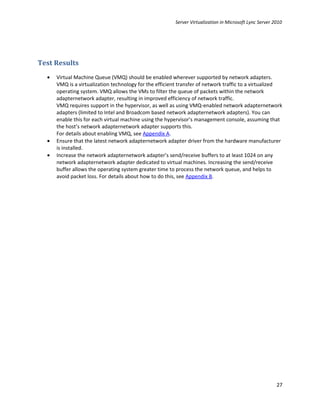 Server Virtualization in Microsoft Lync Server 2010




Test Results
  •   Virtual Machine Queue (VMQ) should be enabled wherever supported by network adapters.
      VMQ is a virtualization technology for the efficient transfer of network traffic to a virtualized
      operating system. VMQ allows the VMs to filter the queue of packets within the network
      adapternetwork adapter, resulting in improved efficiency of network traffic.
      VMQ requires support in the hypervisor, as well as using VMQ-enabled network adapternetwork
      adapters (limited to Intel and Broadcom based network adapternetwork adapters). You can
      enable this for each virtual machine using the hypervisor’s management console, assuming that
      the host’s network adapternetwork adapter supports this.
      For details about enabling VMQ, see Appendix A.
  •   Ensure that the latest network adapternetwork adapter driver from the hardware manufacturer
      is installed.
  •   Increase the network adapternetwork adapter’s send/receive buffers to at least 1024 on any
      network adapternetwork adapter dedicated to virtual machines. Increasing the send/receive
      buffer allows the operating system greater time to process the network queue, and helps to
      avoid packet loss. For details about how to do this, see Appendix B.




                                                                                                         27
 