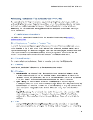 Server Virtualization in Microsoft Lync Server 2010




Measuring Performance on Virtual Lync Server 2010
The testing described in the previous section required interpreting the Lync Server user model, and
understanding how to measure the performance of Lync Server. This section describes the user model
and how it was used to measure performance on virtual machines that are running Lync Server.
Additionally, this section describes the key performance indicators (KPIs) to monitor for virtual Lync
Server performance.

    1.24 Performance Indicators
For details about specific performance counters and where to observe them, see Appendix D:
Performance Counters.

1.24.1 Processor and Percentage of Processor Time
In general, all processors and percentage of total processor time should be measured on each server.
Short CPU spikes of 70% or more for less than a few minutes is acceptable, however, the CPU should
typically be operating at less than 70% during peak load. If it is consistently higher, there could be more
users connected than usual, or some other change resulting in higher load. This indicates that the
process is overloaded, and more instances of the server are needed to handle that load.

1.24.2 Network Interface
The network adapternetwork adapters should be operating at no more than 80% capacity.

1.24.3 Memory
Pages/second indicates the total pressure on the server’s available memory.

1.24.4 Databases
   • Queue Latency: The amount of time a request spends in the queue to the Back End Server.
       If for any reason resources (such as disk, memory, network, and processor) on the Back End
       Server are too high, the queue latency will also be high. Queue latency can also be high if there
       is too much network latency between the Front End Server and the Back End Server.
   • Sproc Latency: The amount of time it takes the Back End Server to process a request.
       If both Sproc latency and Queue latency counters are high, then the most likely bottleneck is the
       SQL Server back-end database. Check for disk IO contention first (see disk). SQL Server database
       active transactions are a good indicator of which database is having more contention than
       others.
   • Page Life Expectancy: The server needs more RAM if this counter is a value fewer than 3600,
       which indicates memory pressure by the system. Note: there should be few ‘reads’ on the
       database drive if there’s sufficient memory because SQL Server should only be writing to the
       database.

1.24.5 SIP
   • Average Holding Time for Incoming Messages: If this counter is more than 10 seconds (12
       seconds maximum), then the server goes into throttling mode and only allows one outstanding


                                                                                                             28
 