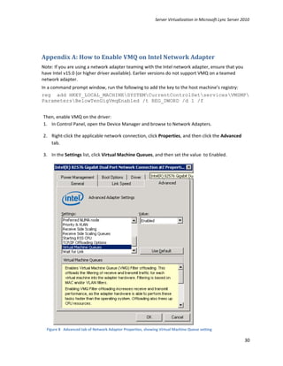 Server Virtualization in Microsoft Lync Server 2010




Appendix A: How to Enable VMQ on Intel Network Adapter
Note: If you are using a network adapter teaming with the Intel network adapter, ensure that you
have Intel v15.0 (or higher driver available). Earlier versions do not support VMQ on a teamed
network adapter.
In a command prompt window, run the following to add the key to the host machine’s registry:
reg add HKEY_LOCAL_MACHINESYSTEMCurrentControlSetservicesVMSMP
ParametersBelowTenGigVmqEnabled /t REG_DWORD /d 1 /f


Then, enable VMQ on the driver:
1. In Control Panel, open the Device Manager and browse to Network Adapters.

2. Right-click the applicable network connection, click Properties, and then click the Advanced
   tab.

3. In the Settings list, click Virtual Machine Queues, and then set the value to Enabled.




  Figure 8 Advanced tab of Network Adaptor Properties, showing Virtual Machine Queue setting

                                                                                                             30
 