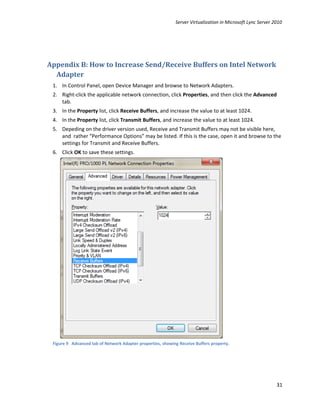 Server Virtualization in Microsoft Lync Server 2010




Appendix B: How to Increase Send/Receive Buffers on Intel Network
  Adapter
 1. In Control Panel, open Device Manager and browse to Network Adapters.
 2. Right-click the applicable network connection, click Properties, and then click the Advanced
    tab.
 3. In the Property list, click Receive Buffers, and increase the value to at least 1024.
 4. In the Property list, click Transmit Buffers, and increase the value to at least 1024.
 5. Depeding on the driver version used, Receive and Transmit Buffers may not be visible here,
    and rather “Performance Options” may be listed. If this is the case, open it and browse to the
    settings for Transmit and Receive Buffers.
 6. Click OK to save these settings.




 Figure 9 Advanced tab of Network Adapter properties, showing Receive Buffers property.




                                                                                                            31
 
