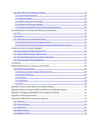 Table of Contents
Summary.....................................................................................................................................................1
Glossary.......................................................................................................................................................2
Introduction.................................................................................................................................................5
   1.1 What is Virtualization?......................................................................................................................5
   1.2 Why Virtualize?.................................................................................................................................5
Virtualization in Lync Server 2010...............................................................................................................7
   1.3 Terminology......................................................................................................................................7
   1.4 Supported Functionality ...................................................................................................................8
   1.5 Hypervisors.......................................................................................................................................8
       1.5.1 Validated Hypervisors.................................................................................................................8
       1.5.2 Other Hypervisors.......................................................................................................................9
       1.5.3 Unsupported Hypervisors...........................................................................................................9
   1.6 Guest Operating System Requirement..............................................................................................9
   1.7 Virtualized Lync Server Deployment General Considerations...........................................................9
       1.7.1 Mixing Physical and Virtual Servers Running Lync Server 2010..................................................9
       1.7.2 Spreading Lync Server Workloads on Different VM Hosts..........................................................9
       1.7.3 High Availability through Virtualization....................................................................................10
       1.7.4 Quick Migration and Live Migration Support............................................................................10
       1.7.5 Dynamic Memory Support........................................................................................................10
Typical VM Host Configurations.................................................................................................................10
   1.8 VM Host Server Configuration........................................................................................................11
   1.9 VM Guest Operating System and Application Storage Configuration.............................................12
   1.10 Small VM Host Configuration .......................................................................................................12
   1.11 Medium VM Host Configuration ..................................................................................................13
   1.12 Large VM Host Configuration .......................................................................................................14
   1.13 VM Host Networking Considerations............................................................................................16
Virtualization Configuration Guidance.......................................................................................................16
   1.14 Applications Running in Host Root Partition.................................................................................16
   1.15 Guest Virtualized Storage.............................................................................................................17
       1.15.1 Disk Types...............................................................................................................................17
       1.15.2 Mapping of Storage to VM Guests..........................................................................................17
       1.15.3 VM Guest Storage Recommendations by Workload...............................................................17
 