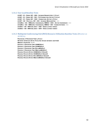 Server Virtualization in Microsoft Lync Server 2010


1.31.2 User Load Baseline Tests
       LS:SIP – 01 - Peers; SIP - 028 - Incoming Requests/sec (_Total)
       LS:SIP - 01 – Peers; SIP – 001 – TLS Connections Active (_Total)
       LS:SIP – 01 – Peers; SIP – 000 – Connections Active (_Total)
       LS:SIP – 02 – Protocol; SIP - 001 - Incoming Messages/sec ----
       LS:ImMcu – 00 - IMMcuSvc Conferences; IMMCU – 000 - Active Conferences ----
       LS:ImMcu – 00 - IMMcuSvc Conferences; IMMCU – 001 – Connected Users ----
       LS:USrv – 00 – DBStore; Usrv – 002 – Queue Latency (msec)
       LS:USrv – 00 – DBStore; Usrv – 004 – Sproc Latency (msec)


1.31.3 Multipoint Conferencing Unit (MCU) Resource Utilization Baseline Tests: (Monitor on
       All MCUs)
       Processor; % Processor Time (_Total)
       Network Interface; Bytes Total/sec ([your network adapter])
       Memory; Pages/sec (---)
       Process; % Processor Time (ASMCUSvc)
       Process; % Processor Time (AVMCUSvc)
       Process; % Processor Time (DataMCUSvc)
       Process; % Processor Time (MeetingMCUSvc)
       Process; Private Bytes (ASMCUSvc) ([peak])
       Process; Private Bytes (AVMCUSvc) ([peak])
       Process; Private Bytes (DataMCUSvc) ([peak])
       Process; Private Bytes (MeetingMCUSvc) ([peak])




                                                                                                            42
 