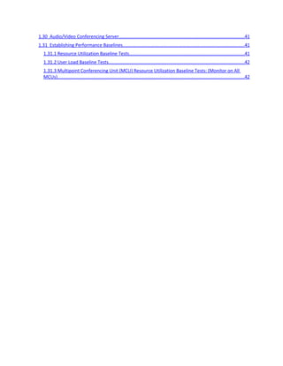 1.16 Other VM Guest Configuration Settings........................................................................................19
       1.16.1 Guest Operating System.........................................................................................................19
       1.16.2 Network adapter.....................................................................................................................19
       1.16.3 Ratio of Physical to Virtual CPUs.............................................................................................19
       1.16.4 Support of VM Image Templates............................................................................................20
       1.16.5 Disable Virtual DVD/CD Drives in Guest Operating System.....................................................20
Scale Comparison of Virtualized and Physical Lync Server Roles...............................................................20
   1.17 CPU...............................................................................................................................................20
   1.18 Memory........................................................................................................................................20
   1.19 Scale Comparison Table Physical-Virtual.......................................................................................21
       1.19.1 Maximum Conference Size Physical-Virtual............................................................................22
       1.19.2 Stand-alone A/V Conferencing Server Recommendation Physical-Virtual..............................22
Sample Lync Server Virtualized Topologies................................................................................................22
   1.20 Virtual Enterprise Edition Deployment A......................................................................................22
   1.21 Virtual Enterprise Edition Deployment B......................................................................................23
   1.22 Mix Virtual/Physical Enterprise Edition Deployment....................................................................25
   1.23 Virtual Standard Edition Deployment..........................................................................................26
Test Results................................................................................................................................................27
Measuring Performance on Virtual Lync Server 2010................................................................................28
   1.24 Performance Indicators.................................................................................................................28
       1.24.1 Processor and Percentage of Processor Time.........................................................................28
       1.24.2 Network Interface...................................................................................................................28
       1.24.3 Memory..................................................................................................................................28
       1.24.4 Databases................................................................................................................................28
       1.24.5 SIP...........................................................................................................................................28
Appendix A: How to Enable VMQ on Intel Network Adapter....................................................................30
Appendix B: How to Increase Send/Receive Buffers on Intel Network Adapter........................................31
Appendix C: Changing the Bandwidth Limit for Application Sharing.........................................................32
Appendix D: Performance Counters..........................................................................................................33
1Lync Server 2010 Performance Counter Reference.................................................................................33
   1.25 All Servers.....................................................................................................................................33
   1.26 Front End Servers..........................................................................................................................34
   1.27 Edge Server...................................................................................................................................37
   1.28 Back End Server............................................................................................................................39
   1.29 Mediation Server..........................................................................................................................40
 
