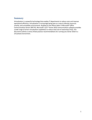 Summary
Virtualization is a powerful technology that enables IT departments to reduce costs and improve
operational efficiency. Virtualization is increasingly being seen as a way to allocate resources
smartly, and consolidate environments. Building on the efforts taken in Microsoft® Office
Communications Server 2007 R2, Microsoft® Lync™ Server 2010 communications software provides
a wide range of server virtualization capabilities to reduce total cost of ownership (TCO). This
document outlines a series of best practice recommendations for running Lync Server 2010 in a
virtualized environment.




                                                                                               1
 