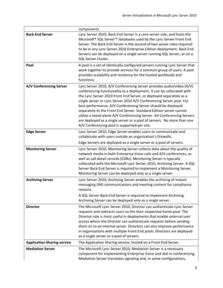 Server Virtualization in Microsoft Lync Server 2010


                              components.
Back End Server               Lync Server 2010, Back End Server is a core server role, and hosts the
                              Microsoft® SQL Server™ databases used by the Lync Server Front End
                              Server. The Back End Server is the second of two server roles required
                              to be in any Lync Server 2010 Enterprise Edition deployment. Back End
                              Servers can be deployed on a single server running SQL Server, or on a
                              SQL Server cluster.
Pool                          A pool is a set of identically configured servers running Lync Server that
                              work together to provide services for a common group of users. A pool
                              provides scalability and resiliency for the hosted workloads and
                              functions.
A/V Conferencing Server       Lync Server 2010, A/V Conferencing Server provides audio/video (A/V)
                              conferencing functionality to a deployment. It can be collocated with
                              the Lync Server 2010 Front End Server, or deployed separately as a
                              single server or Lync Server 2010 A/V Conferencing Server pool. For
                              best performance, A/V Conferencing Server should be deployed
                              separately to the Front End Server. Standard Edition server cannot
                              utilize a stand-alone A/V Conferencing Server. AV Conferencing Servers
                              are deployed as a single server or a pool of servers. No more than one
                              A/V Conferencing pool is supported per site.
Edge Server                   Lync Server 2010, Edge Server enables users to communicate and
                              collaborate with users outside an organization’s firewalls.
                              Edge Servers are deployed as a single server or a pool of servers.
Monitoring Server             Lync Server 2010, Monitoring Server collects data about the quality of
                              network media in both Enterprise Voice calls and A/V conferences, as
                              well as call detail records (CDRs). Monitoring Server is typically
                              collocated with the Microsoft Lync Server 2010, Archiving Server. A SQL
                              Server Back End Server is required to implement a Monitoring Server.
                              Monitoring Server can be deployed only as a single server.
Archiving Server              Lync Server 2010, Archiving Server enables the archiving of instant
                              messaging (IM) communications and meeting content for compliance
                              reasons.
                              A SQL Server Back End Server is required to implement Archiving.
                              Archiving Server can be deployed only as a single server.
Director                      The Microsoft Lync Server 2010, Director can authenticate Lync Server
                              requests and redirects users to the their respective home pool. The
                              Director role is most useful in deployments that enable external user
                              access where the Director can authenticate requests before sending
                              them on to an internal server. Directors can also improve performance
                              in organizations with multiple Front End pools. Directors are deployed
                              as a single server or a pool of servers.
Application Sharing service   The Application Sharing service, hosted on a Front End Server.
Mediation Server              The Microsoft Lync Server 2010, Mediation Server is a necessary
                              component for implementing Enterprise Voice and dial-in conferencing.
                              Mediation Server translates signaling and, in some configurations,

                                                                                                           3
 