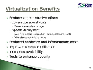  Reduces administrative efforts
◦ Lowers operational costs
 Fewer servers to manage
◦ Speeds deployment
 Now 1-6 weeks (requisition, setup, software, test)
 Virtual reduces this to hours
 Reduced hardware and infrastructure costs
 Improves resource utilization
 Increases availability
 Tools to enhance security
13
 