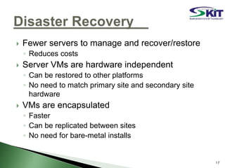  Fewer servers to manage and recover/restore
◦ Reduces costs
 Server VMs are hardware independent
◦ Can be restored to other platforms
◦ No need to match primary site and secondary site
hardware
 VMs are encapsulated
◦ Faster
◦ Can be replicated between sites
◦ No need for bare-metal installs
17
 