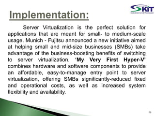 Server Virtualization is the perfect solution for
applications that are meant for small- to medium-scale
usage. Munich - Fujitsu announced a new initiative aimed
at helping small and mid-size businesses (SMBs) take
advantage of the business-boosting benefits of switching
to server virtualization. ‘My Very First Hyper-V’
combines hardware and software components to provide
an affordable, easy-to-manage entry point to server
virtualization, offering SMBs significantly-reduced fixed
and operational costs, as well as increased system
flexibility and availability.
20
 