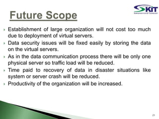  Establishment of large organization will not cost too much
due to deployment of virtual servers.
 Data security issues will be fixed easily by storing the data
on the virtual servers.
 As in the data communication process there will be only one
physical server so traffic load will be reduced.
 Time paid to recovery of data in disaster situations like
system or server crash will be reduced.
 Productivity of the organization will be increased.
21
 
