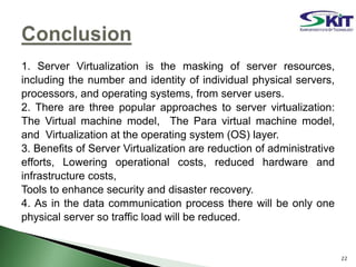 1. Server Virtualization is the masking of server resources,
including the number and identity of individual physical servers,
processors, and operating systems, from server users.
2. There are three popular approaches to server virtualization:
The Virtual machine model, The Para virtual machine model,
and Virtualization at the operating system (OS) layer.
3. Benefits of Server Virtualization are reduction of administrative
efforts, Lowering operational costs, reduced hardware and
infrastructure costs,
Tools to enhance security and disaster recovery.
4. As in the data communication process there will be only one
physical server so traffic load will be reduced.
22
 