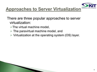 There are three popular approaches to server
virtualization:
The virtual machine model,
 The paravirtual machine model, and
 Virtualization at the operating system (OS) layer.
6
 