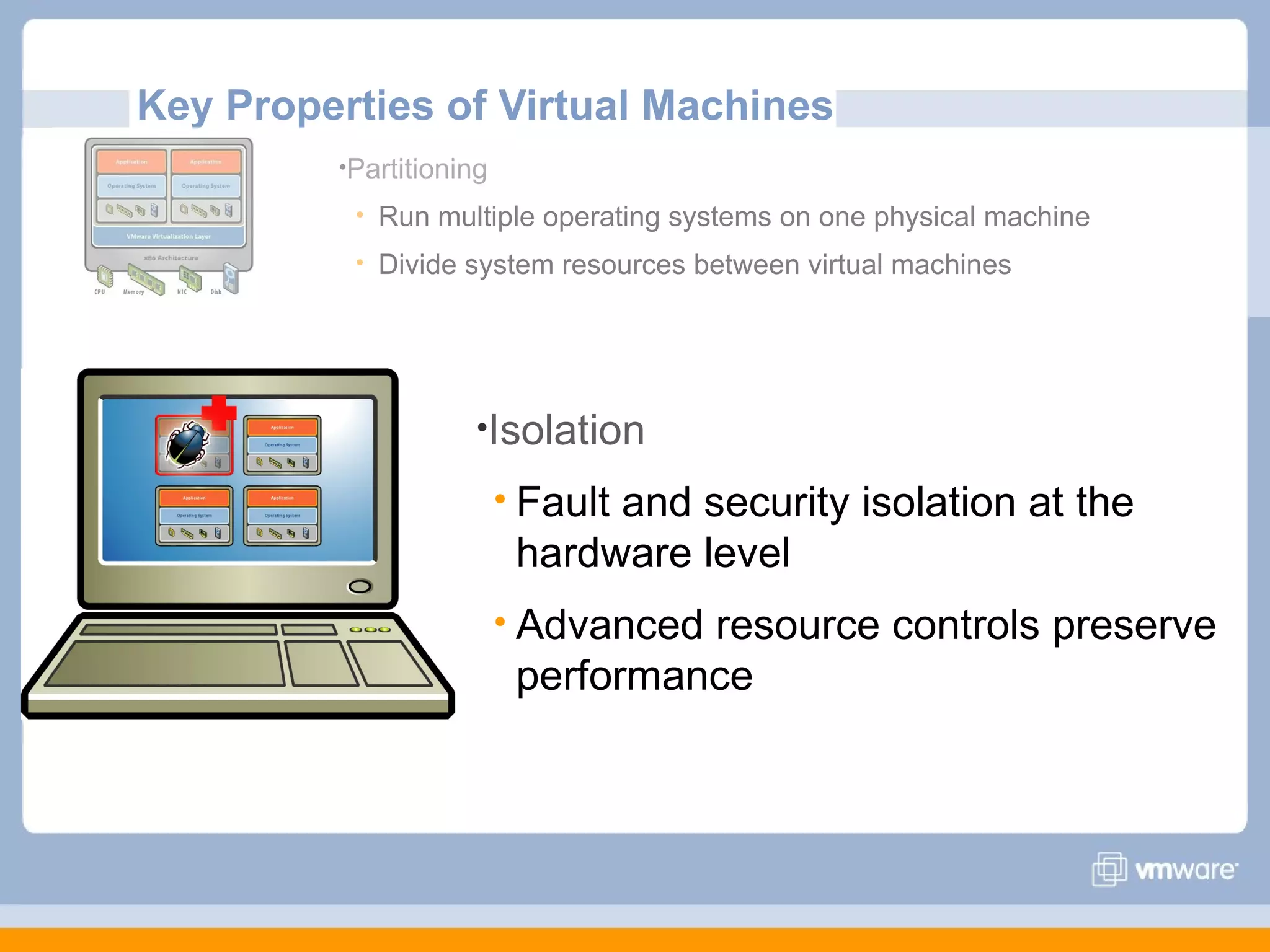 Key Properties of Virtual Machines
         •Partitioning

             Run multiple operating systems on one physical machine
             Divide system resources between virtual machines




                     •Isolation

                          Fault
                               and security isolation at the
                          hardware level
                          Advancedresource controls preserve
                          performance
 