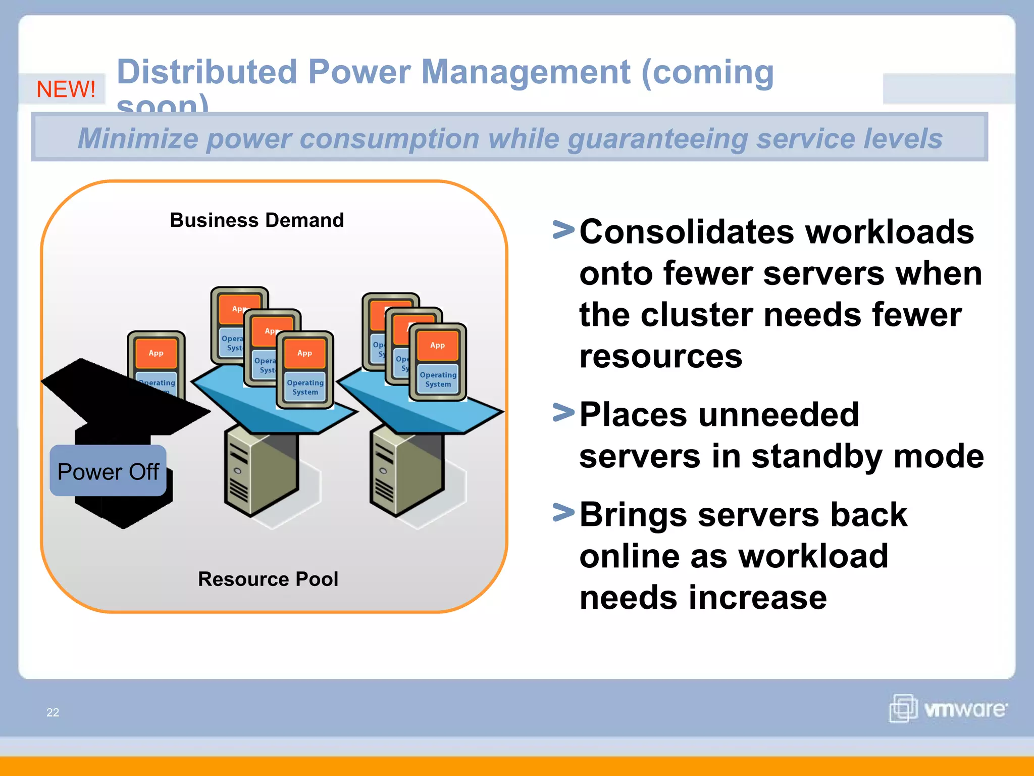 NEW!
       Distributed Power Management (coming
       soon)
     Minimize power consumption while guaranteeing service levels

             Business Demand
                                       Consolidates workloads
                                       onto fewer servers when
                                       the cluster needs fewer
                                       resources
                                       Places unneeded
 Power Off
                                       servers in standby mode
                                       Brings servers back
                                       online as workload
               Resource Pool
                                       needs increase


22
 