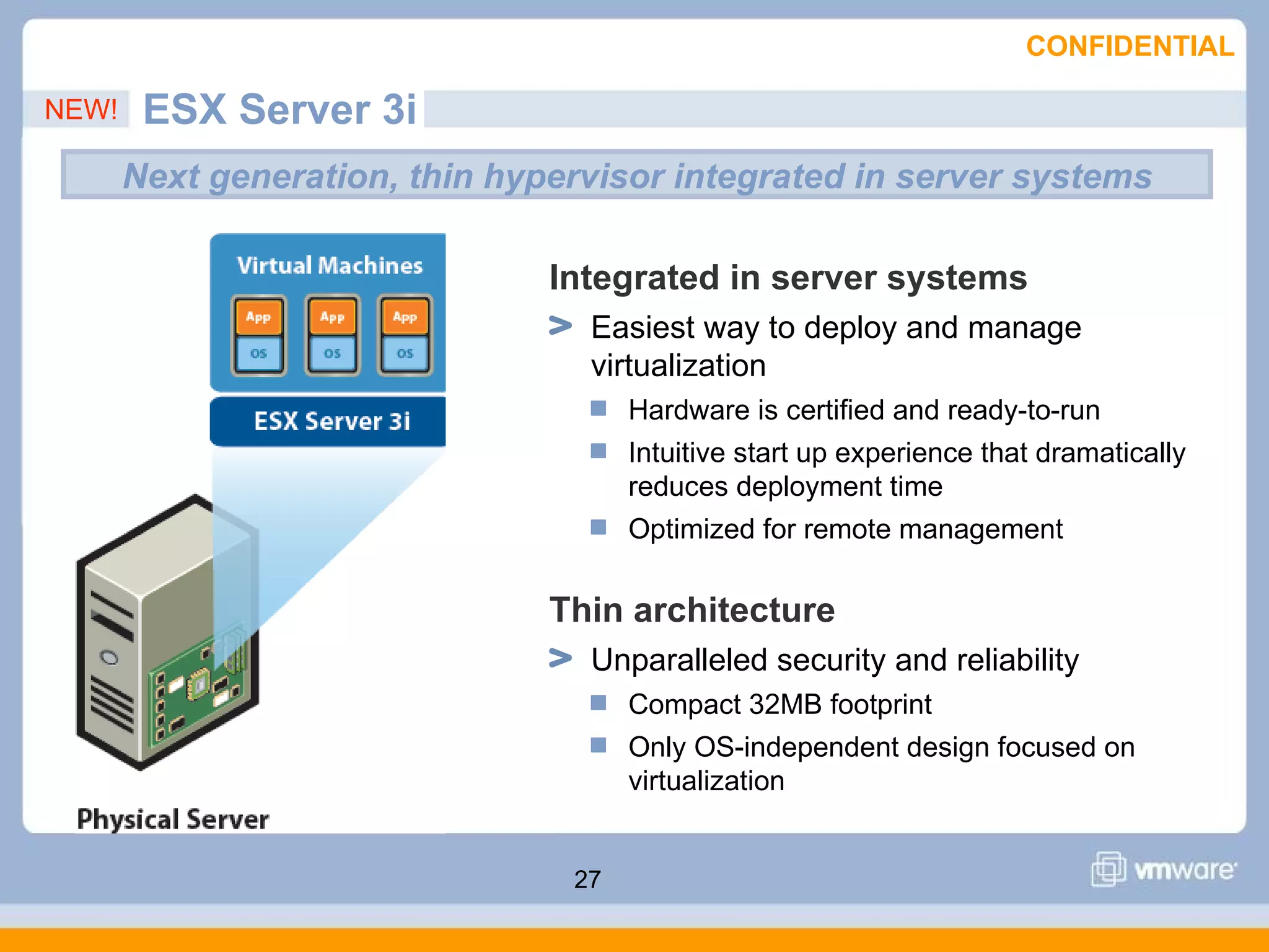 CONFIDENTIAL

NEW!    ESX Server 3i
       Next generation, thin hypervisor integrated in server systems

                                Integrated in server systems
                                  Easiest way to deploy and manage
                                  virtualization
                                      Hardware is certified and ready-to-run
                                      Intuitive start up experience that dramatically
                                      reduces deployment time
                                      Optimized for remote management

                                Thin architecture
                                  Unparalleled security and reliability
                                      Compact 32MB footprint
                                      Only OS-independent design focused on
                                      virtualization


                                 27
 