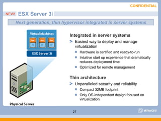 CONFIDENTIAL

NEW!    ESX Server 3i
       Next generation, thin hypervisor integrated in server systems

                                Integrated in server systems
                                  Easiest way to deploy and manage
                                  virtualization
                                      Hardware is certified and ready-to-run
                                      Intuitive start up experience that dramatically
                                      reduces deployment time
                                      Optimized for remote management

                                Thin architecture
                                  Unparalleled security and reliability
                                      Compact 32MB footprint
                                      Only OS-independent design focused on
                                      virtualization


                                 27
 