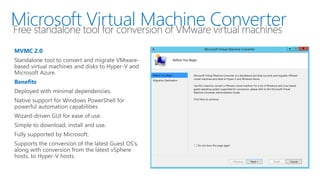 Microsoft Virtual Machine ConverterFree standalone tool for conversion of VMware virtual machines
MVMC 2.0
Standalone tool to convert and migrate VMware-
based virtual machines and disks to Hyper-V and
Microsoft Azure.
Benefits
Deployed with minimal dependencies.
Native support for Windows PowerShell for
powerful automation capabilities
Wizard-driven GUI for ease of use.
Simple to download, install and use.
Fully supported by Microsoft.
Supports the conversion of the latest Guest OS’s,
along with conversion from the latest vSphere
hosts, to Hyper-V hosts.
 