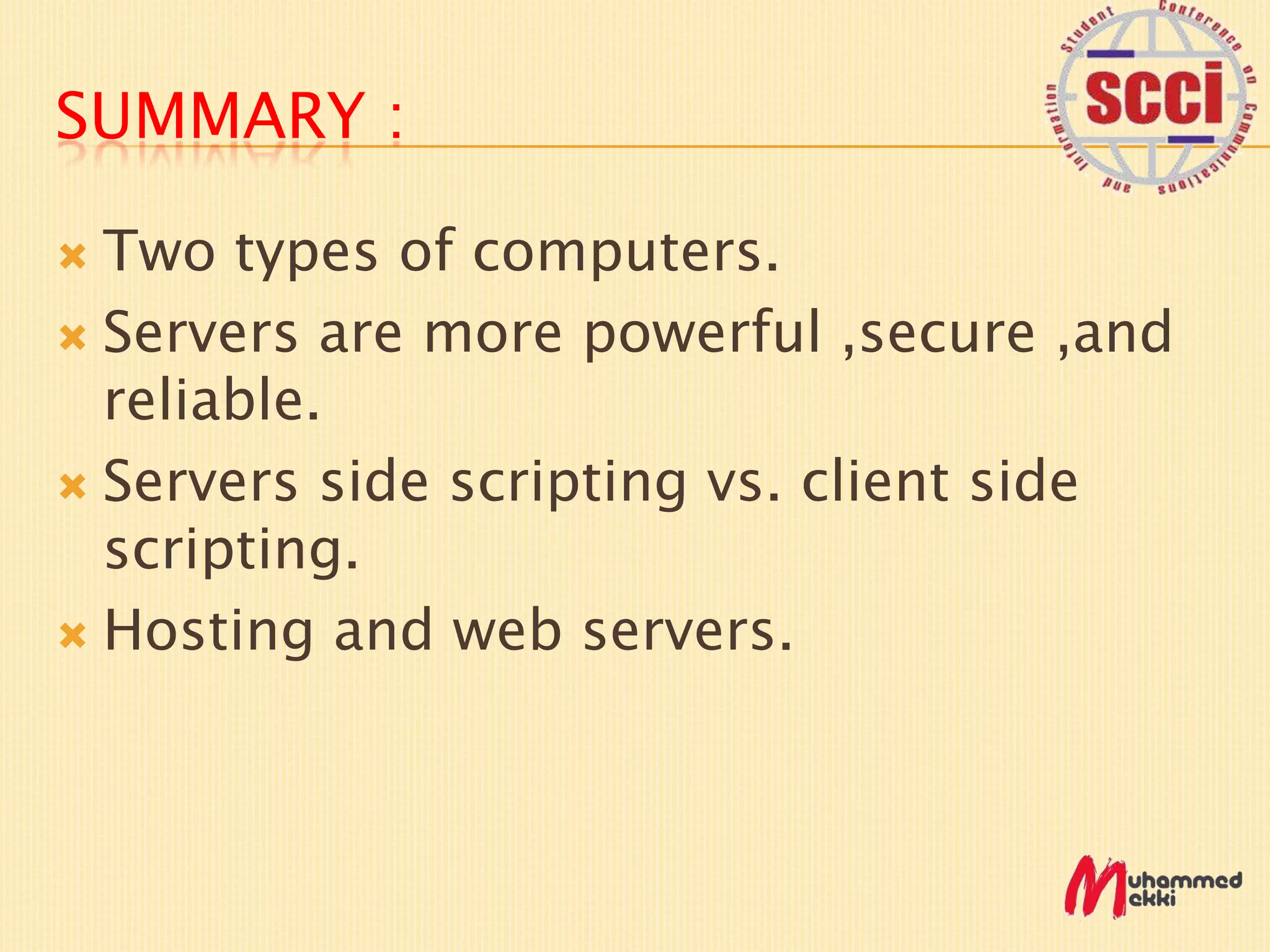 SUMMARY :
Two types of computers.
Servers are more powerful ,secure ,and
reliable.
Servers side scripting vs. client side
scripting.
Hosting and web servers.