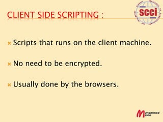 CLIENT SIDE SCRIPTING :


   Scripts that runs on the client machine.

   No need to be encrypted.

   Usually done by the browsers.
 