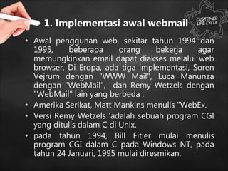 1. Implementasi awal webmail
• Awal penggunan web, sekitar tahun 1994 dan
1995, beberapa orang bekerja agar
memungkinkan email dapat diakses melalui web
browser. Di Eropa, ada tiga implementasi, Soren
Vejrum dengan "WWW Mail", Luca Manunza
dengan "WebMail", dan Remy Wetzels dengan
"WebMail" lain yang berbeda .
• Amerika Serikat, Matt Mankins menulis "WebEx.
• Versi Remy Wetzels 'adalah sebuah program CGI
yang ditulis dalam C di Unix.
• pada tahun 1994, Bill Fitler mulai menulis
program CGI dalam C pada Windows NT, pada
tahun 24 Januari, 1995 mulai diresmikan.
 
