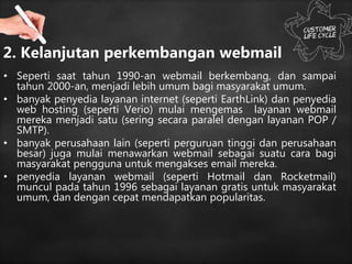 2. Kelanjutan perkembangan webmail
• Seperti saat tahun 1990-an webmail berkembang, dan sampai
tahun 2000-an, menjadi lebih umum bagi masyarakat umum.
• banyak penyedia layanan internet (seperti EarthLink) dan penyedia
web hosting (seperti Verio) mulai mengemas layanan webmail
mereka menjadi satu (sering secara paralel dengan layanan POP /
SMTP).
• banyak perusahaan lain (seperti perguruan tinggi dan perusahaan
besar) juga mulai menawarkan webmail sebagai suatu cara bagi
masyarakat pengguna untuk mengakses email mereka.
• penyedia layanan webmail (seperti Hotmail dan Rocketmail)
muncul pada tahun 1996 sebagai layanan gratis untuk masyarakat
umum, dan dengan cepat mendapatkan popularitas.
 