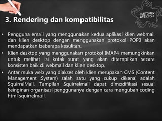 3. Rendering dan kompatibilitas
• Pengguna email yang menggunakan kedua aplikasi klien webmail
dan klien desktop dengan menggunakan protokol POP3 akan
mendapatkan beberapa kesulitan.
• Klien desktop yang menggunakan protokol IMAP4 memungkinkan
untuk melihat isi kotak surat yang akan ditampilkan secara
konsisten baik di webmail dan klien desktop.
• Antar muka web yang diakses oleh klien merupakan CMS (Content
Management System) salah satu yang cukup dikenal adalah
SquirrelMail. Tampilan Squirrelmail dapat dimodifikasi sesuai
keinginan organisasi penggunanya dengan cara mengubah coding
html squirrelmail.
 