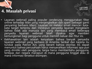 4. Masalah privasi
• Layanan webmail paling populer cenderung menggunakan filter
online terhadap iklan yang menjengkelkan dan spam (sebagai ganti
penyaring berbasis klien). Layanan ini melalui email mencari kata-
kata target tertentu dan meskipun penyedia layanan mengklaim
bahwa tidak ada manusia lain yang membaca email beberapa
penyedia layanan webmail telah dipaksa agar memberi
kemungkinan bagi pengguna untuk memilih keluar dari fitur ini.
• Kekhawatiran lain adalah kenyataan bahwa banyak penyedia
layanan webmail yang berbasis di Amerika Serikat dan karena itu
tunduk pada Patriot Act, yang berarti bahwa otoritas AS dapat
menuntut bahwa perusahaan harus menyerahkan informasi apa pun
yang dimiliki oleh pengguna, tanpa harus memberitahu pengguna,
terlepas dari negara manapun di mana pengguna tinggal atau di
mana informasi tersebut disimpan.
 