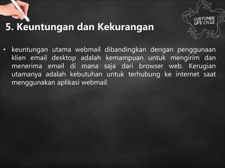 5. Keuntungan dan Kekurangan
• keuntungan utama webmail dibandingkan dengan penggunaan
klien email desktop adalah kemampuan untuk mengirim dan
menerima email di mana saja dari browser web. Kerugian
utamanya adalah kebutuhan untuk terhubung ke internet saat
menggunakan aplikasi webmail.
 