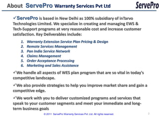 About ServePro Warranty Services Pvt Ltd
  ServePro is based in New Delhi as 100% subsidiary of inTarvo
  Technologies Limited. We specialize in creating and managing EWS &
  Tech-Support programs at very reasonable cost and increase customer
  satisfaction. Key Deliverables include:
      1.   Warranty Extension Service Plan Pricing & Design
      2.   Remote Services Management
      3.   Pan India Service Network
      4.   Claims Management
      5.   Order Acceptance Processing
      6.   Marketing and Sales Assistance
  We handle all aspects of WES plan program that are so vital in today's
  competitive landscape.
  We also provide strategies to help you improve market share and gain a
  competitive edge.
  We work with you to deliver customized programs and services that
  speak to your customer segments and meet your immediate and long-
  term business goals
                     © 2011 ServePro Warranty Services Pvt. Ltd. All rights reserved.   2
 