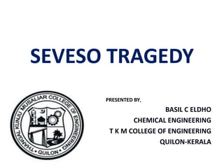 SEVESO TRAGEDY
PRESENTED BY,
BASIL C ELDHO
CHEMICAL ENGINEERING
T K M COLLEGE OF ENGINEERING
QUILON-KERALA
 