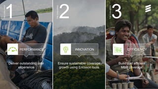 Serve the next wave | Public | © Ericsson AB 2016 | September 2016 | Page 3
THECHALLENGE
Deliver outstanding user
experience
Ensure sustainable coverage
growth using Ericsson tools
PERFORMANCE INNOVATION EFFICIENCY
Build cost efficient
MBB coverage
2 31
THECHALLENGE
THECHALLENGE
 