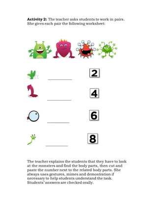 Activity 2: The teacher asks students to work in pairs.
She gives each pair the following worksheet:
_____________
_____________
____________
____________
The teacher explains the students that they have to look
at the monsters and find the body parts, then cut and
paste the number next to the related body parts. She
always uses gestures, mimes and demostration if
necessary to help students understand the task.
Students’ answers are checked orally.
 