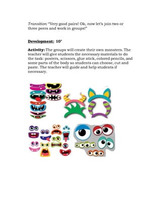 Transition: “Very good pairs! Ok, now let’s join two or
three peers and work in groups!”
Development: 10’
Activity: The groups will create their own monsters. The
teacher will give students the necessary materials to do
the task: posters, scissors, glue stick, colored pencils, and
some parts of the body so students can choose, cut and
paste. The teacher will guide and help students if
necessary.
 