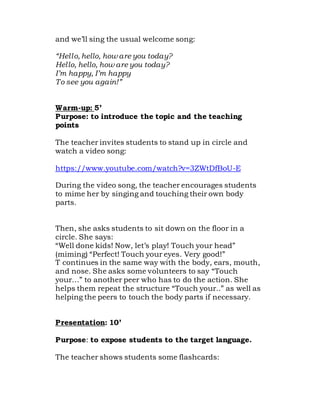 and we’ll sing the usual welcome song:
“Hello, hello, how are you today?
Hello, hello, how are you today?
I’m happy, I’m happy
To see you again!”
Warm-up: 5’
Purpose: to introduce the topic and the teaching
points
The teacher invites students to stand up in circle and
watch a video song:
https://www.youtube.com/watch?v=3ZWtDfBoU-E
During the video song, the teacher encourages students
to mime her by singing and touching their own body
parts.
Then, she asks students to sit down on the floor in a
circle. She says:
“Well done kids! Now, let’s play! Touch your head”
(miming) “Perfect! Touch your eyes. Very good!”
T continues in the same way with the body, ears, mouth,
and nose. She asks some volunteers to say “Touch
your…” to another peer who has to do the action. She
helps them repeat the structure “Touch your..” as well as
helping the peers to touch the body parts if necessary.
Presentation: 10’
Purpose: to expose students to the target language.
The teacher shows students some flashcards:
 