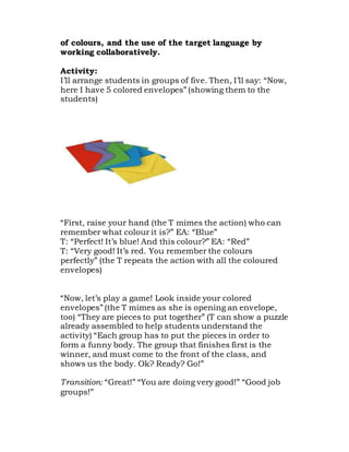 of colours, and the use of the target language by
working collaboratively.
Activity:
I’ll arrange students in groups of five. Then, I’ll say: “Now,
here I have 5 colored envelopes” (showing them to the
students)
“First, raise your hand (the T mimes the action) who can
remember what colour it is?” EA: “Blue”
T: “Perfect! It’s blue! And this colour?” EA: “Red”
T: “Very good! It’s red. You remember the colours
perfectly” (the T repeats the action with all the coloured
envelopes)
“Now, let’s play a game! Look inside your colored
envelopes” (the T mimes as she is opening an envelope,
too) “They are pieces to put together” (T can show a puzzle
already assembled to help students understand the
activity) “Each group has to put the pieces in order to
form a funny body. The group that finishes first is the
winner, and must come to the front of the class, and
shows us the body. Ok? Ready? Go!”
Transition: “Great!” “You are doing very good!” “Good job
groups!”
 