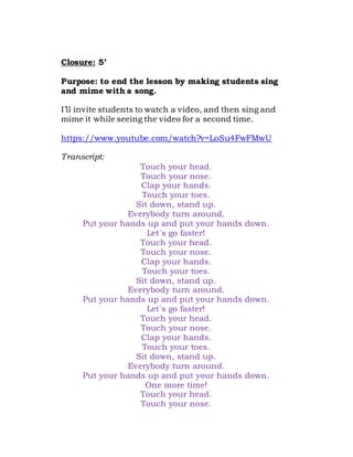 Closure: 5’
Purpose: to end the lesson by making students sing
and mime with a song.
I’ll invite students to watch a video, and then sing and
mime it while seeing the video for a second time.
https://www.youtube.com/watch?v=LoSu4FwFMwU
Transcript:
Touch your head.
Touch your nose.
Clap your hands.
Touch your toes.
Sit down, stand up.
Everybody turn around.
Put your hands up and put your hands down.
Let´s go faster!
Touch your head.
Touch your nose.
Clap your hands.
Touch your toes.
Sit down, stand up.
Everybody turn around.
Put your hands up and put your hands down.
Let´s go faster!
Touch your head.
Touch your nose.
Clap your hands.
Touch your toes.
Sit down, stand up.
Everybody turn around.
Put your hands up and put your hands down.
One more time!
Touch your head.
Touch your nose.
 