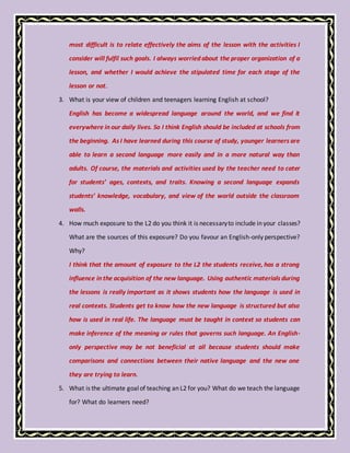 most difficult is to relate effectively the aims of the lesson with the activities I
consider will fulfil such goals. I always worried about the proper organization of a
lesson, and whether I would achieve the stipulated time for each stage of the
lesson or not.
3. What is your view of children and teenagers learning English at school?
English has become a widespread language around the world, and we find it
everywhere in our daily lives. So I think English should be included at schools from
the beginning. As I have learned during this course of study, younger learners are
able to learn a second language more easily and in a more natural way than
adults. Of course, the materials and activities used by the teacher need to cater
for students’ ages, contexts, and traits. Knowing a second language expands
students’ knowledge, vocabulary, and view of the world outside the classroom
walls.
4. How much exposure to the L2 do you think it is necessaryto include in your classes?
What are the sources of this exposure? Do you favour an English-only perspective?
Why?
I think that the amount of exposure to the L2 the students receive, has a strong
influence in the acquisition of the new language. Using authentic materials during
the lessons is really important as it shows students how the language is used in
real contexts. Students get to know how the new language is structured but also
how is used in real life. The language must be taught in context so students can
make inference of the meaning or rules that governs such language. An English-
only perspective may be not beneficial at all because students should make
comparisons and connections between their native language and the new one
they are trying to learn.
5. What is the ultimate goalof teaching an L2 for you? What do we teach the language
for? What do learners need?
 