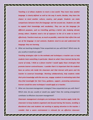 Teaching a L2 allows students to meet a new world. They learn how another
language is clearly defined as well as the way it works. Besides, they have the
chance to meet another culture, country, and people. Students can make
comparisons between their first language and the second one. Students are able
to expand their knowledge and vocabulary. They can use the language for
different purposes, such as travelling, getting a better job, studying abroad,
among others. Students need a lot of exposure to the L2 in order to learn it
effectively. Teachers must use, as much as possible, materials that reflect the real
use of the language in real contexts. Students need to see and understand the
language they are learning.
6. What are teaching strategies? How acquainted are you with them? Which ones do
you usually or would you apply?
Teaching strategies refer to the methods and techniques a teacher uses to help
students learn something in particular. Based on what I have learned during this
course of study, I think as a future teacher I would apply those strategies that
promote learner-centred lessons. I consider that it is important that the students
have an active role inside the classroom and that interact with peers and the
teacher to construct knowledge. Working collaboratively, help students relate
their prior knowledge with the new one, engage students in motivating tasks that
they find meaningful for their lives, guidance, support, promoting autonomous
learners would be some techniques I would apply as a teacher.
7. What are classroommanagement strategies? How acquainted are you with them?
Which ones do you usually or would you apply? Does the seating arrangement
contribute to effective classroom management?
Classroom management strategies are techniques that teachers apply inside the
classroom to keep students organized and focused during the lessons, avoiding a
disordered class and students not working or paying attention to the teacher. I
consider that a warm environment is relevant for an effective classroom
 
