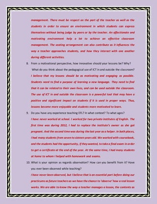 management. There must be respect on the part of the teacher as well as the
students in order to ensure an environment in which students can express
themselves without being judge by peers or by the teacher. An affectionate and
motivating environment help a lot to achieve an effective classroom
management. The seating arrangement can also contribute as it influences the
way a teacher approaches students, and how they interact with one another
during different activities.
8. From a motivational perspective, how innovative should your lessons be? Why?
What do you think about the pedagogical use of ICT in and outside the classroom?
I believe that my lessons should be as motivating and engaging as possible.
Students need to find a purpose of learning a new language. They need to find
that it can be related to their own lives, and can be used outside the classroom.
The use of ICT in and outside the classroom is a powerful tool that may have a
positive and significant impact on students if it is used in proper ways. Thus,
lessons become more enjoyable and students more motivated to learn.
9. Do you have any experience teaching EFL? In what context? To what ages?
I have never worked at school. I worked for two private institutes of English. The
first time was during 2012, I had to replace the institute’s owner as she got
pregnant. And the second timewas during thelast year as a helper. In both places,
I had many students from seven to sixteen years old. We worked with coursebook,
and the students had the opportunity, if they wanted, to takea final exam in order
to get a certificate at the end of the year. At the same time, I had many students
at home to whom I helped with homework and exams.
10. What is your opinion as regards observation? How can you benefit from it? Have
you ever been observed while teaching?
I have never been observed, but I believe that is an essential part before doing our
practicums as future teachersas we have thechance to ‘observe’ how a real lesson
works. We are able to know the way a teacher manages a lesson, the contents as
 