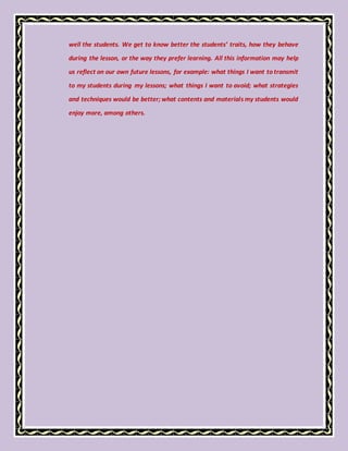 well the students. We get to know better the students’ traits, how they behave
during the lesson, or the way they prefer learning. All this information may help
us reflect on our own future lessons, for example: what things I want to transmit
to my students during my lessons; what things I want to avoid; what strategies
and techniques would be better; what contents and materials my students would
enjoy more, among others.
 