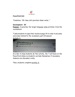 PowerPoint link:
4to IMB.pptx
Transition: “Ok. Now, let’s practise these verbs…”
Development: 30’
Purpose: to practise the target language using activities from the
coursebook.
T asks students to open their books on page 34 in order to do some
exercises related to the vocabulary just introduced.
Activity 1:
In order to help students do this activity, the T will leave on the
PowerPoint slides so students can help themselves if necessary.
Answers are discussed orally.
Then, students complete activity 3:
 