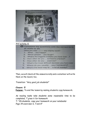 And activity 4:
Then, we will check all the answers orally and a volunteer will write
them on the board, too.
Transition: “Very good job students!”
Closure: 5’
Purpose: To end the lesson by making students copy homework.
As reading tasks take students some reasonable time to be
completed, T gives it for homework:
T: “Ok students, copy your homework on your notebooks:
Page 34 exercises 6, 7 and 8”
 