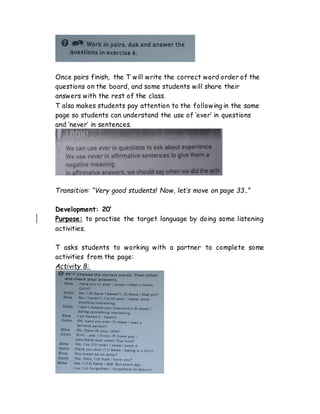 Once pairs finish, the T will write the correct word order of the
questions on the board, and some students will share their
answers with the rest of the class.
T also makes students pay attention to the following in the same
page so students can understand the use of ‘ever’ in questions
and ‘never’ in sentences.
Transition: “Very good students! Now, let’s move on page 33..”
Development: 20’
Purpose: to practise the target language by doing some listening
activities.
T asks students to working with a partner to complete some
activities from the page:
Activity 8:
 