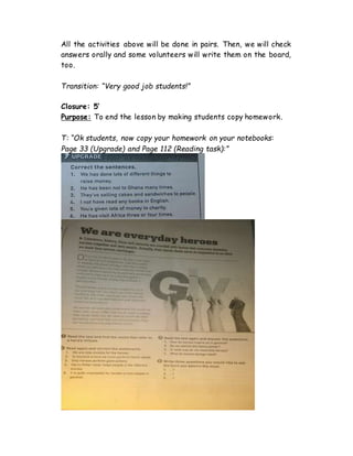 All the activities above will be done in pairs. Then, we will check
answers orally and some volunteers will write them on the board,
too.
Transition: “Very good job students!”
Closure: 5’
Purpose: To end the lesson by making students copy homework.
T: “Ok students, now copy your homework on your notebooks:
Page 33 (Upgrade) and Page 112 (Reading task):”
 
