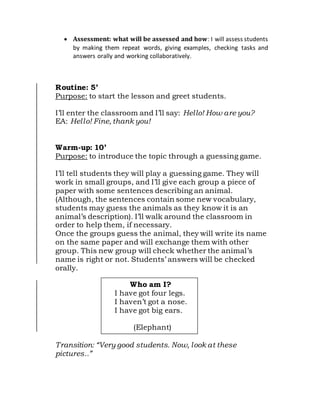  Assessment: what will be assessed and howI will assess students
by making them repeat words, giving examples, checking tasks and
answers orally and working collaboratively.


Routine: 5’
Purpose: to start the lesson and greet students.
I’ll enter the classroom and I’ll say: Hello! How are you?
EA: Hello! Fine, thank you!
Warm-up: 10’
Purpose: to introduce the topic through a guessing game.
I’ll tell students they will play a guessing game. They will
work in small groups, and I’ll give each group a piece of
paper with some sentences describing an animal.
(Although, the sentences contain some new vocabulary,
students may guess the animals as they know it is an
animal’s description). I’ll walk around the classroom in
order to help them, if necessary.
Once the groups guess the animal, they will write its name
on the same paper and will exchange them with other
group. This new group will check whether the animal’s
name is right or not. Students’ answers will be checked
orally.
Transition: “Very good students. Now, look at these
pictures..”
Who am I?
I have got four legs.
I haven’t got a nose.
I have got big ears.
(Elephant)
 