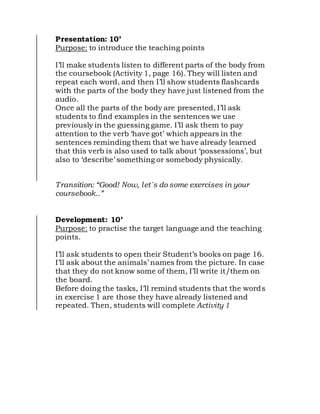 Presentation: 10’
Purpose: to introduce the teaching points
I’ll make students listen to different parts of the body from
the coursebook (Activity 1, page 16). They will listen and
repeat each word, and then I’ll show students flashcards
with the parts of the body they have just listened from the
audio.
Once all the parts of the body are presented, I’ll ask
students to find examples in the sentences we use
previously in the guessing game. I’ll ask them to pay
attention to the verb ‘have got’ which appears in the
sentences reminding them that we have already learned
that this verb is also used to talk about ‘possessions’, but
also to ‘describe’ something or somebody physically.
Transition: “Good! Now, let´s do some exercises in your
coursebook..”
Development: 10’
Purpose: to practise the target language and the teaching
points.
I’ll ask students to open their Student’s books on page 16.
I’ll ask about the animals’ names from the picture. In case
that they do not know some of them, I’ll write it/them on
the board.
Before doing the tasks, I’ll remind students that the words
in exercise 1 are those they have already listened and
repeated. Then, students will complete Activity 1
 