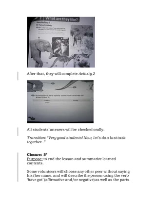 After that, they will complete Activity 2
All students’ answers will be checked orally.
Transition: “Very good students! Now, let’s do a last task
together..”
Closure: 5’
Purpose: to end the lesson and summarize learned
contents.
Some volunteers will choose any other peer without saying
his/her name, and will describe the person using the verb
‘have got’ (affirmative and/or negative) as well as the parts
 